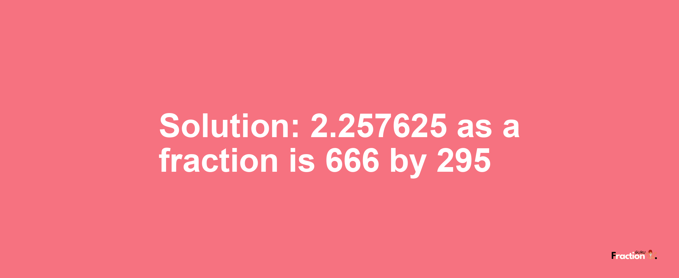 Solution:2.257625 as a fraction is 666/295